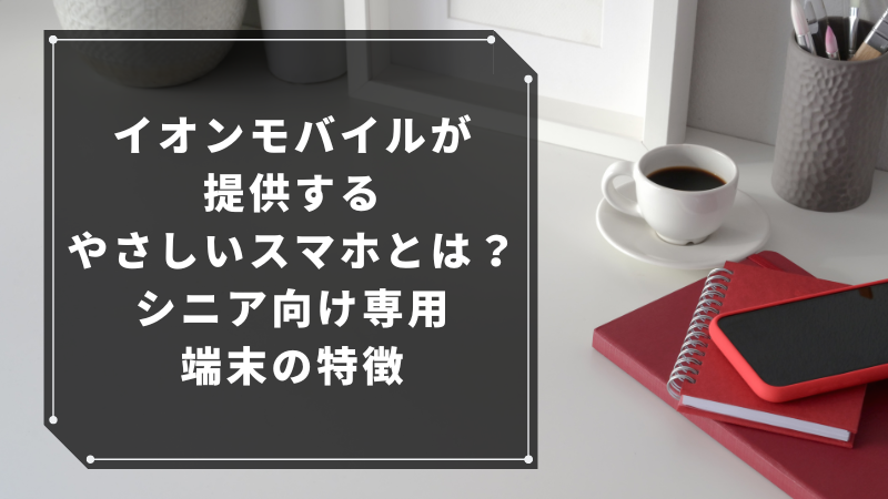 イオンモバイルが提供するやさしいスマホとは?シニア向け専用端末の特徴
