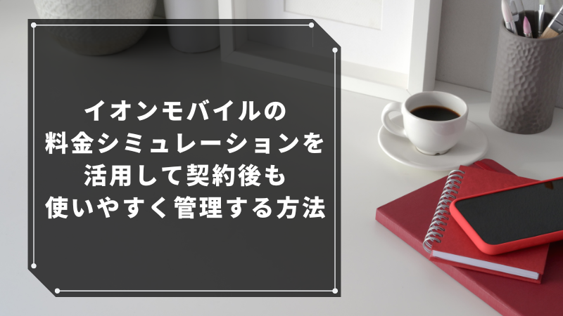 イオンモバイルの料金シミュレーションを活用して契約後も使いやすく管理する方法